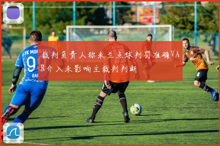 裁判负责人称米兰点球判罚准确VAR介入未影响主裁判判断