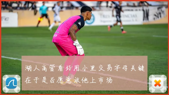 湖人高管看好用小里交易字母关键在于是否愿意放他上市场