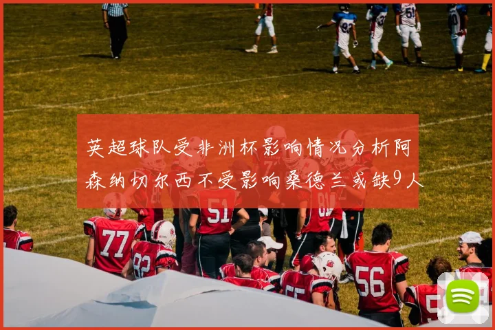 英超球队受非洲杯影响情况分析阿森纳切尔西不受影响桑德兰或缺9人