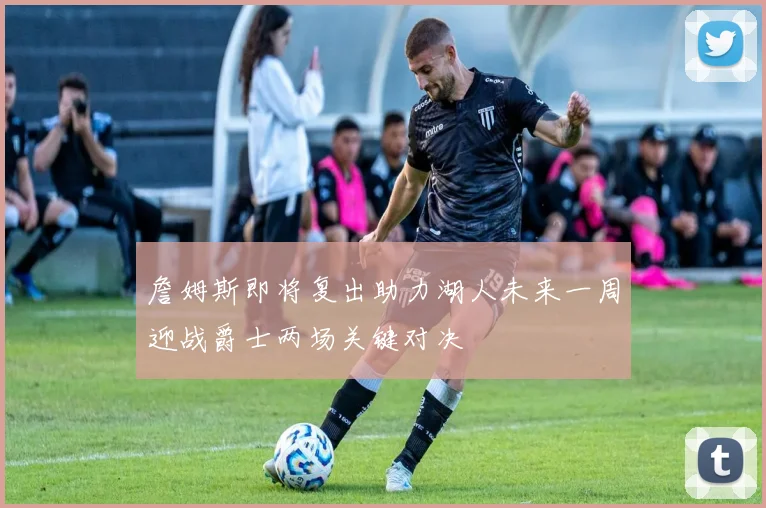 詹姆斯即将复出助力湖人未来一周迎战爵士两场关键对决