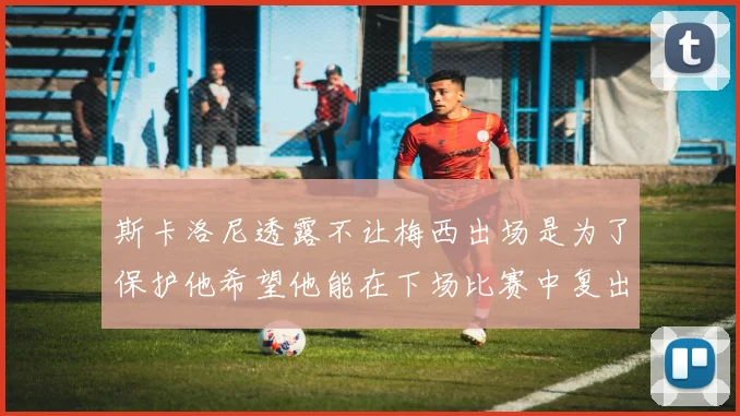 斯卡洛尼透露不让梅西出场是为了保护他希望他能在下场比赛中复出