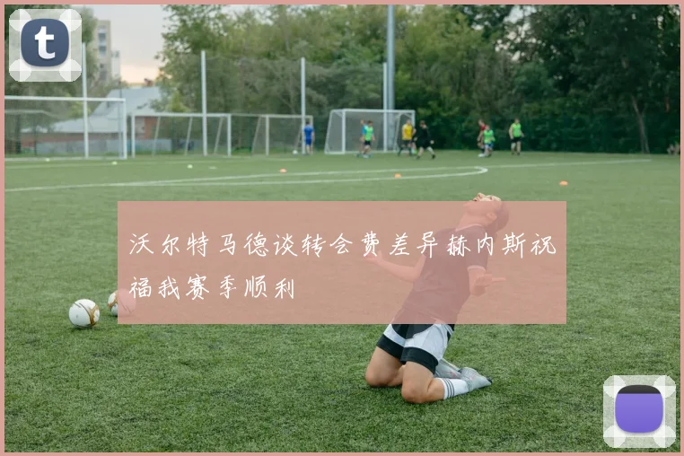 沃尔特马德谈转会费差异赫内斯祝福我赛季顺利