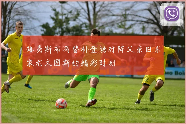 路易斯布冯替补登场对阵父亲旧东家尤文图斯的精彩时刻