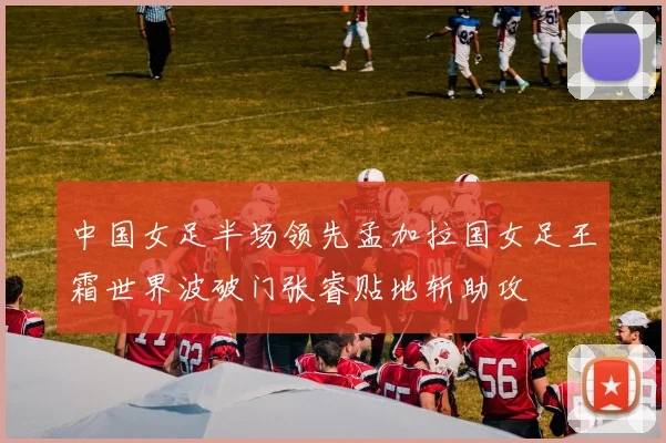 中国女足半场领先孟加拉国女足王霜世界波破门张睿贴地斩助攻