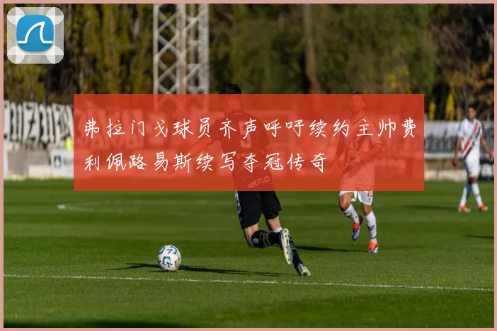 弗拉门戈球员齐声呼吁续约主帅费利佩路易斯续写夺冠传奇