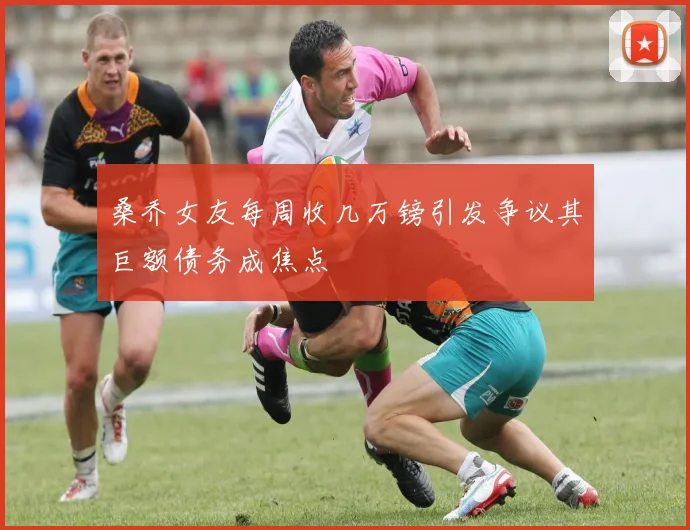 桑乔女友每周收几万镑引发争议其巨额债务成焦点