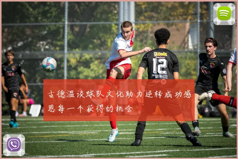 古德温谈球队文化助力逆转成功感恩每一个获得的机会