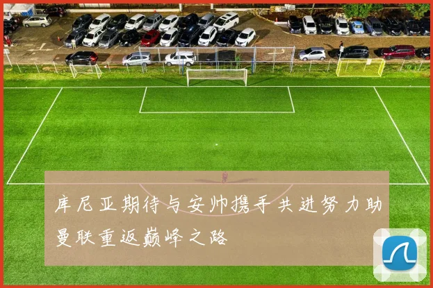 库尼亚期待与安帅携手共进努力助曼联重返巅峰之路