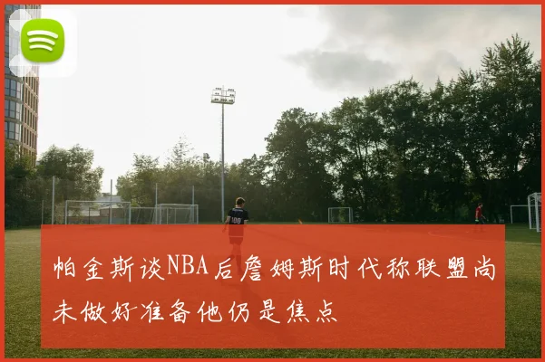 帕金斯谈NBA后詹姆斯时代称联盟尚未做好准备他仍是焦点