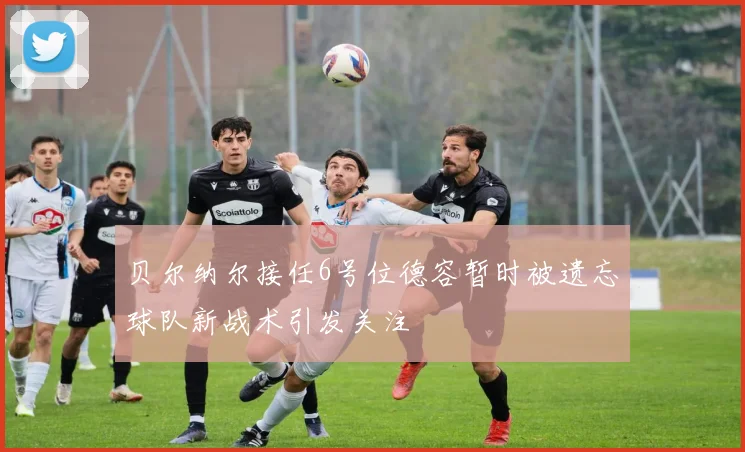 贝尔纳尔接任6号位德容暂时被遗忘球队新战术引发关注