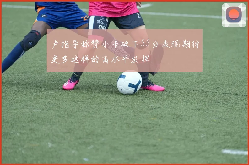 卢指导称赞小卡砍下55分表现期待更多这样的高水平发挥