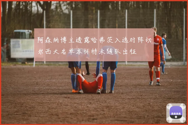 阿森纳博主透露哈弗茨入选对阵切尔西大名单本怀特未随队出征