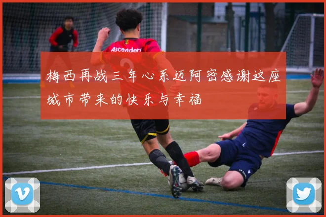 梅西再战三年心系迈阿密感谢这座城市带来的快乐与幸福