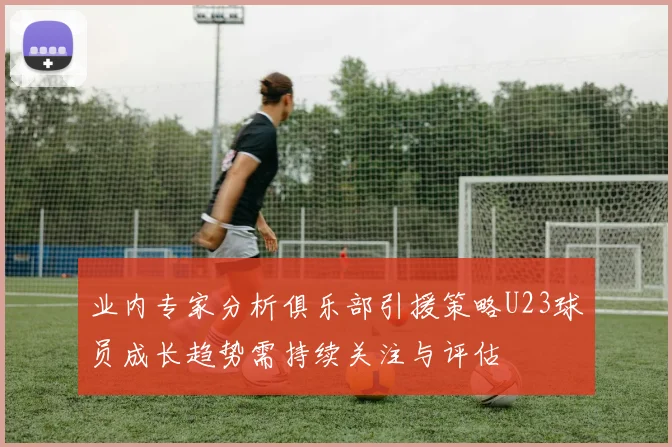 业内专家分析俱乐部引援策略U23球员成长趋势需持续关注与评估