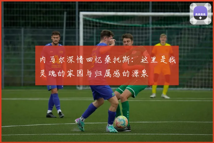 内马尔深情回忆桑托斯：这里是我灵魂的家园与归属感的源泉
