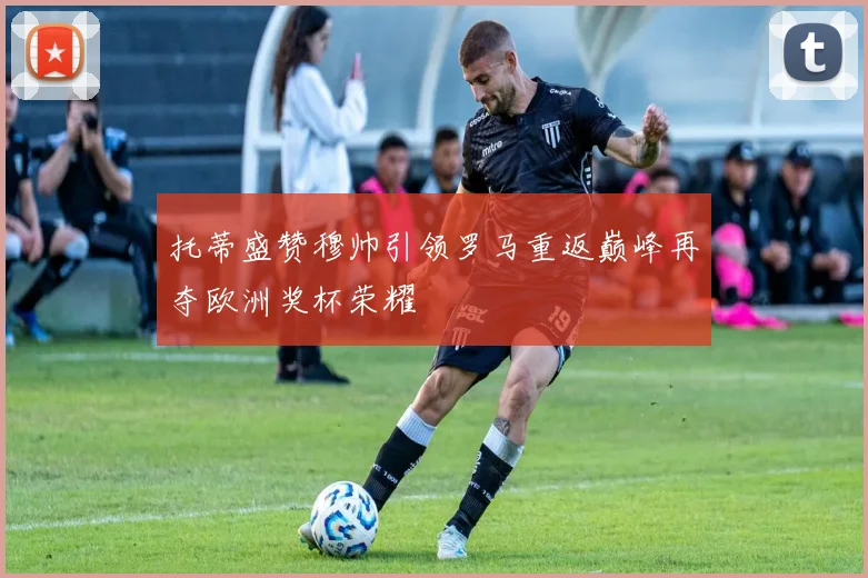 托蒂盛赞穆帅引领罗马重返巅峰再夺欧洲奖杯荣耀