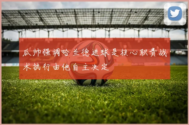 瓜帅强调哈兰德进球是核心职责战术执行由他自主决定