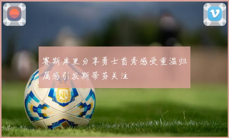 赛斯库里分享勇士首秀感受重温归属感引发斯蒂芬关注