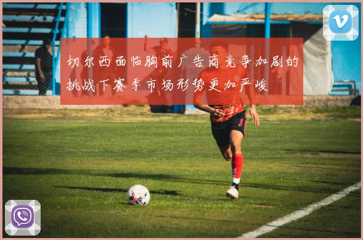 切尔西面临胸前广告商竞争加剧的挑战下赛季市场形势更加严峻
