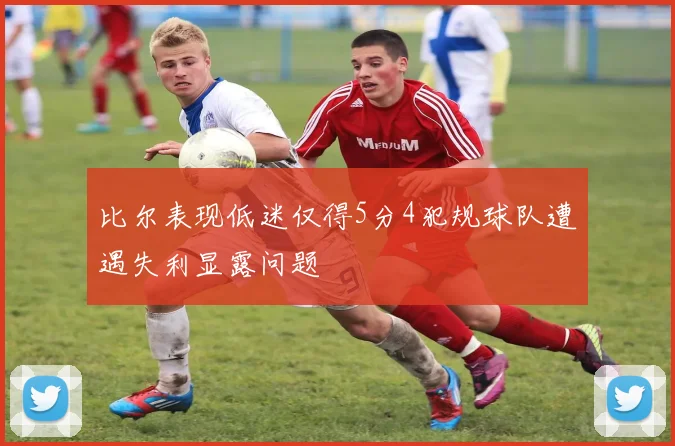 比尔表现低迷仅得5分4犯规球队遭遇失利显露问题